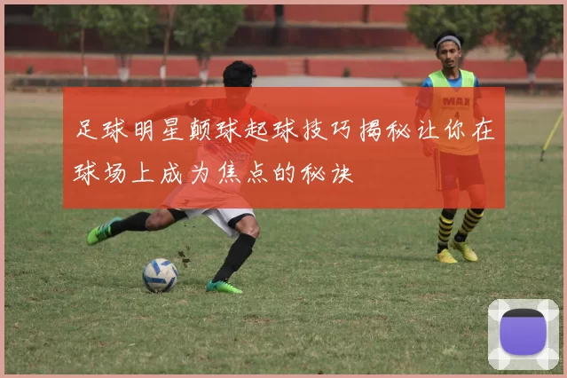 足球明星颠球起球技巧揭秘让你在球场上成为焦点的秘诀