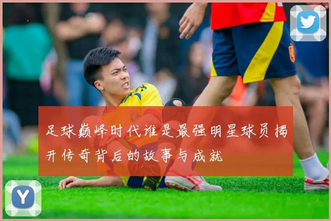 足球巅峰时代谁是最强明星球员揭开传奇背后的故事与成就