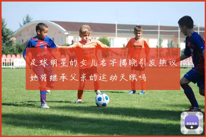 足球明星的女儿名字揭晓引发热议她将继承父亲的运动天赋吗