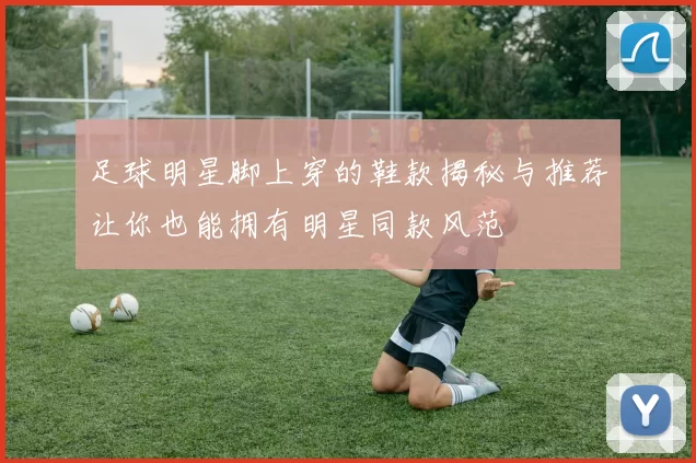 足球明星脚上穿的鞋款揭秘与推荐让你也能拥有明星同款风范
