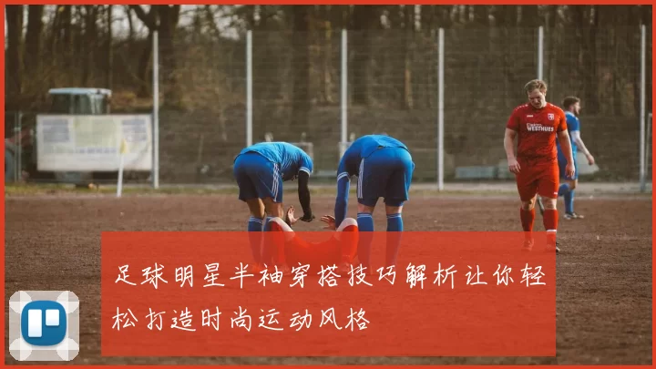 足球明星半袖穿搭技巧解析让你轻松打造时尚运动风格